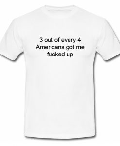 3 out of every 4 Americans Got Me Fucked Up T Shirt