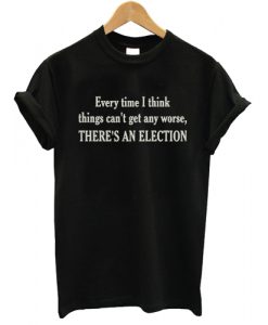 Every Time I Think Things Can't Get ANy Worse There's AN Election T shirt