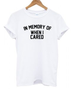 In Memory Of When I Cared T shirt