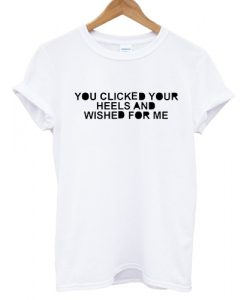 You clicked your heels and wished for me T shirt