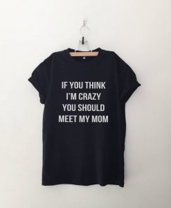 If you think I'm crazy you should meet my mom tshirt