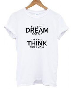 You Say I Dream Too Big I Say You Think Too Small T shirt