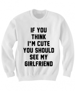 CUTE COUPLES SWEATSHIRT IF YOU THINK IM CUTE YOU SHOULD SEE MY GIRLFRIEND SHIRT