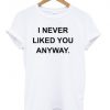 i never liked you anyway tshirt