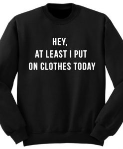 Hey at Least I put on Clothes today Sweatshirt