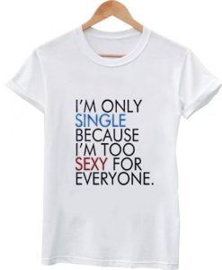 I'm only single because I'm too sexy for everyone tshirt