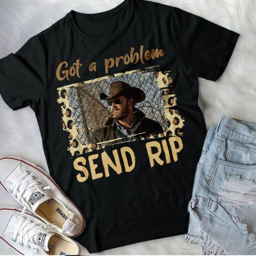 Got A Problem Send Rip Shirt, Rip Wheeler T-Shirt, Yellowstone Movie Tee Funny