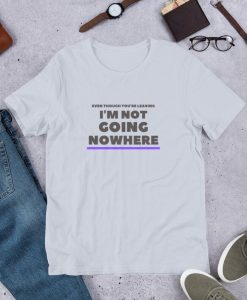 Even Though You're Leaving I Ain't Going Nowhere Tshirt