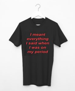 I Meant Everything I Said When I Was On My Period T shirt