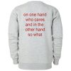 On One Hand Who Cares And In The Other Hand So What Sweatshirt Back